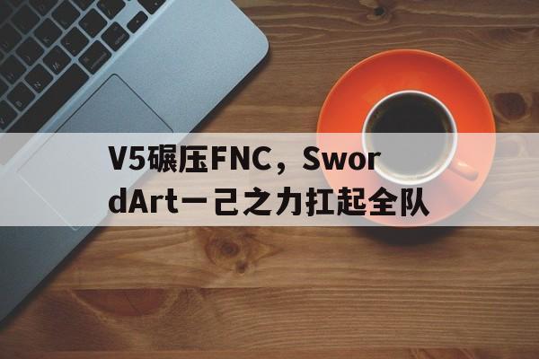 V5碾压FNC,SwordArt一己之力扛起全队的简单介绍 V5碾压FNC,SwordArt一己之力扛起全队的简单介绍